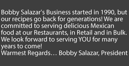 Bobby Salazars started in 1990, but our recipes go back for generations! We are committed to serving delicious Mexican food at all our restaurants in retail and in bulk. We look forward to serving you for generations to come! Warmest Regards, Bobby Salazar, President