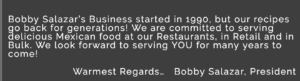 Bobby Salazars started in 1990, but our recipes go back for generations! We are committed to serving delicious Mexican food at all our restaurants in retail and in bulk. We look forward to serving you for generations to come! Warmest Regards, Bobby Salazar, President